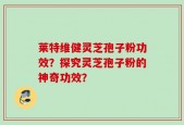 莱特维健灵芝孢子粉功效？探究灵芝孢子粉的神奇功效？