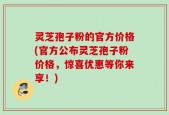 灵芝孢子粉的官方价格(官方公布灵芝孢子粉价格，惊喜优惠等你来享！)