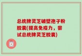 总统牌灵芝破壁孢子粉胶囊(提高免疫力，尝试总统牌灵芝胶囊)