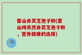 霍山赤灵芝孢子粉(霍山纯天然赤灵芝孢子粉，营养健康的选择)