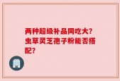 两种超级补品同吃大？虫草灵芝孢子粉能否搭配？