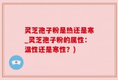 灵芝孢子粉是热还是寒_灵芝孢子粉的属性：温性还是寒性？)
