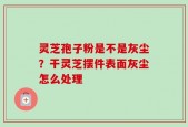灵芝孢子粉是不是灰尘？干灵芝摆件表面灰尘怎么处理