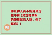 哪几种人员不能用灵芝孢子粉 (灵芝孢子粉的使用禁忌人群，你了解吗？)