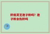 肝癌灵芝孢子粉吗？孢子粉会伤肝吗
