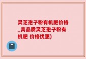 灵芝孢子粉有机肥价格_高品质灵芝孢子粉有机肥 价格优惠)