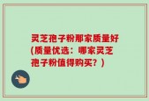 灵芝孢子粉那家质量好(质量优选：哪家灵芝孢子粉值得购买？)