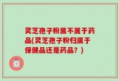 灵芝孢子粉属不属于药品(灵芝孢子粉归属于保健品还是药品？)