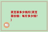灵芝茶多少钱斤(灵芝茶价格：每斤多少钱？)