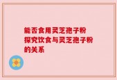 能否食用灵芝孢子粉 探究饮食与灵芝孢子粉的关系