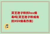 灵芝孢子粉抗hsv病毒吗(灵芝孢子粉或有抗HSV病毒作用)