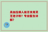 高血压病人能否食用灵芝孢子粉？专业医生详解？