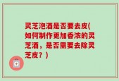 灵芝泡酒是否要去皮(如何制作更加香浓的灵芝酒，是否需要去除灵芝皮？)