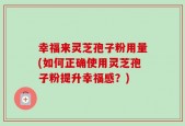 幸福来灵芝孢子粉用量(如何正确使用灵芝孢子粉提升幸福感？)