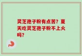 灵芝孢子粉有点苦？夏天吃灵芝孢子粉不上火吗？