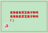青海省有灵芝孢子粉吗青海有卖灵芝孢子粉吗？)