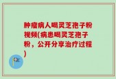 肿瘤病人喝灵芝孢子粉视频(病患喝灵芝孢子粉，公开分享治疗过程)