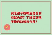 灵芝孢子粉喝后是否会引起头疼？了解灵芝孢子粉的功效与作用？