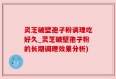 灵芝破壁孢子粉调理吃好久_灵芝破壁孢子粉的长期调理效果分析)