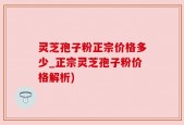 灵芝孢子粉正宗价格多少_正宗灵芝孢子粉价格解析)