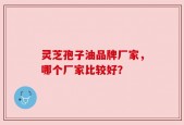 灵芝孢子油品牌厂家，哪个厂家比较好？