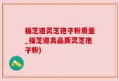福芝道灵芝孢子粉质量_福芝道高品质灵芝孢子粉)
