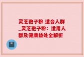 灵芝孢子粉 适合人群_灵芝孢子粉：适用人群及健康益处全解析
