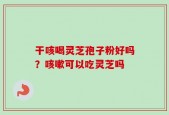 干咳喝灵芝孢子粉好吗？咳嗽可以吃灵芝吗
