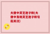 大便中灵芝孢子粉(大便中发现灵芝孢子粉引起关注)