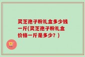 灵芝孢子粉礼盒多少钱一斤(灵芝孢子粉礼盒价格一斤是多少？)