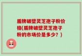 盾牌破壁灵芝孢子粉价格(盾牌破壁灵芝孢子粉的市场价是多少？)
