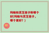 玛咖和灵芝孢子粉哪个好(玛咖与灵芝孢子，哪个更好？)