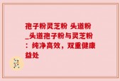 孢子粉灵芝粉 头道粉_头道孢子粉与灵芝粉：纯净高效，双重健康益处