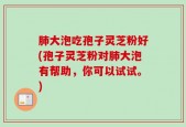 肺大泡吃孢子灵芝粉好(孢子灵芝粉对肺大泡有帮助，你可以试试。)