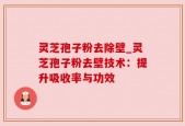 灵芝孢子粉去除壁_灵芝孢子粉去壁技术：提升吸收率与功效