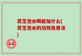 灵芝泡水喝能加什么(灵芝泡水的功效及用法)