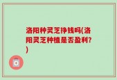 洛阳种灵芝挣钱吗(洛阳灵芝种植是否盈利？)