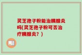灵芝孢子粉能治胰腺炎吗(灵芝孢子粉可否治疗胰腺炎？)