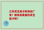 江苏灵芝孢子粉供应厂家？提供高质量的灵芝孢子粉？