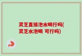 灵芝直接泡水喝行吗(灵芝水泡喝 可行吗)