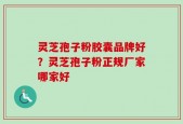 灵芝孢子粉胶囊品牌好？灵芝孢子粉正规厂家哪家好