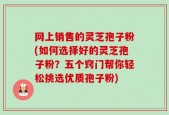 网上销售的灵芝孢子粉(如何选择好的灵芝孢子粉？五个窍门帮你轻松挑选优质孢子粉)