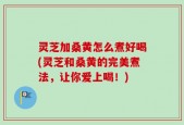 灵芝加桑黄怎么煮好喝(灵芝和桑黄的完美煮法，让你爱上喝！)