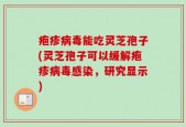 疱疹病毒能吃灵芝孢子(灵芝孢子可以缓解疱疹病毒感染，研究显示)
