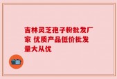 吉林灵芝孢子粉批发厂家 优质产品低价批发量大从优