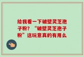 给我看一下破壁灵芝孢子粉？“破壁灵芝孢子粉”这玩意真的有用么
