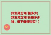 野生灵芝3斤值多少(野生灵芝3斤价格多少钱，值不值得购买？)