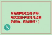 月经期喝灵芝孢子粉(喝灵芝孢子粉对月经期的影响，你知道吗？)