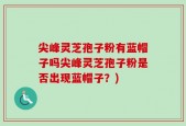 尖峰灵芝孢子粉有蓝帽子吗尖峰灵芝孢子粉是否出现蓝帽子？)