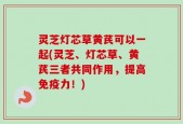 灵芝灯芯草黄芪可以一起(灵芝、灯芯草、黄芪三者共同作用，提高免疫力！)